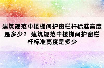 建筑规范中楼梯间护窗栏杆标准高度是多少？ 建筑规范中楼梯间护窗栏杆标准高度是多少